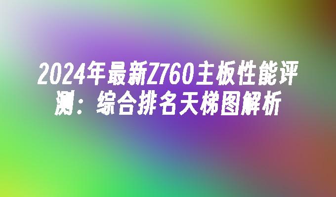 2024年最新Z760主板性能评测:综合排名天梯图解析