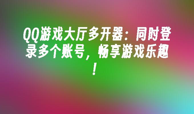 QQ游戏大厅多开器:同时登录多个账号,畅享游戏乐趣！