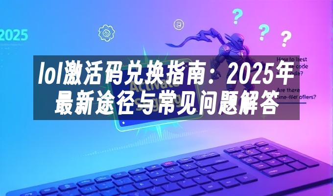lol激活码兑换指南:2025年最新途径与常见问题解答