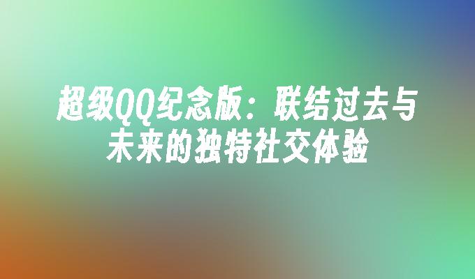 超级QQ纪念版:联结过去与未来的独特社交体验