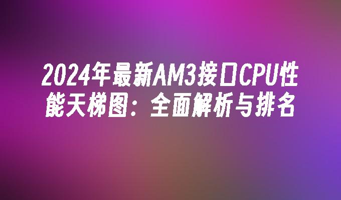 2024年最新AM3接口CPU性能天梯图:全面解析与排名