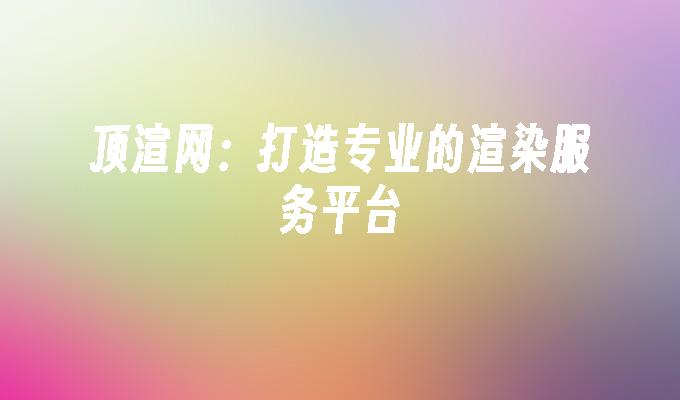 顶渲网:打造专业的渲染服务平台