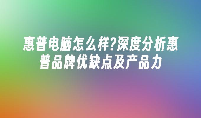 惠普电脑怎么样?深度分析惠普品牌优缺点及产品力