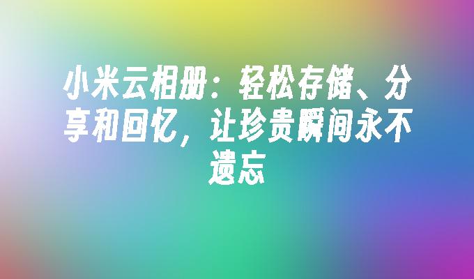 小米云相册:轻松存储、分享和回忆,让珍贵瞬间永不遗忘