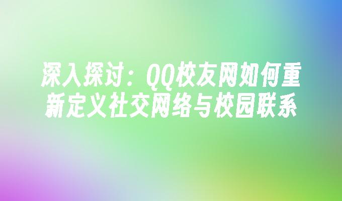 深入探讨:QQ校友网如何重新定义社交网络与校园联系