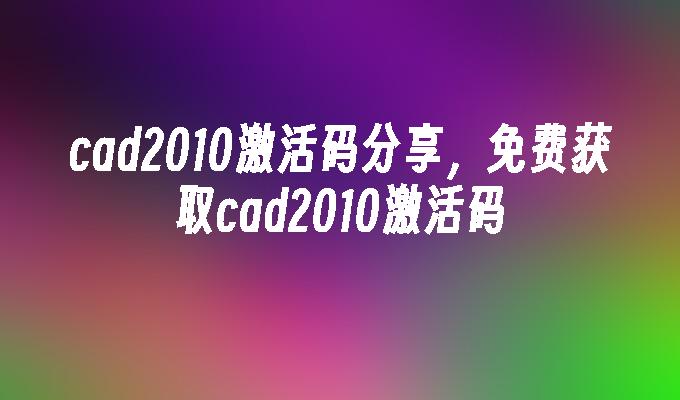 cad2010激活码分享,免费获取cad2010激活码