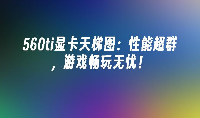 560ti显卡天梯图:性能超群,游戏畅玩无忧！
