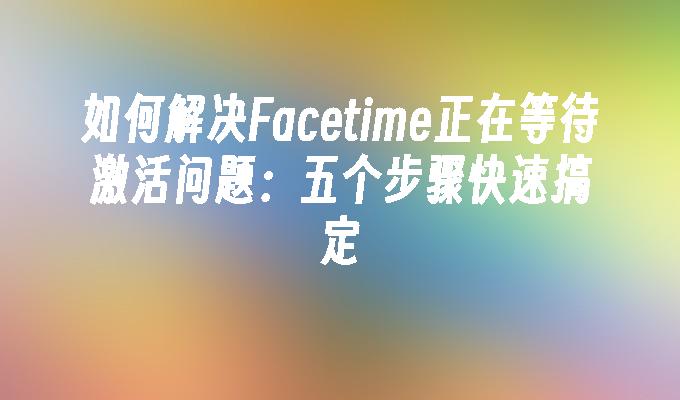 如何解决Facetime正在等待激活问题:五个步骤快速搞定