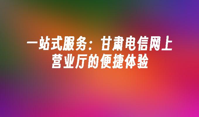 一站式服务:甘肃电信网上营业厅的便捷体验