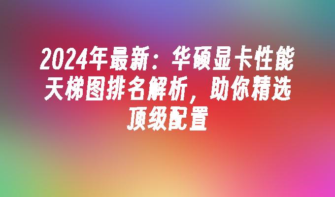2024年最新:华硕显卡性能天梯图排名解析,助你精选顶级配置
