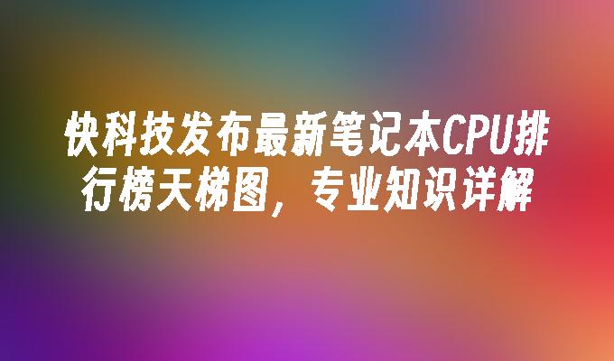 快科技发布最新笔记本CPU排行榜天梯图,专业知识详解