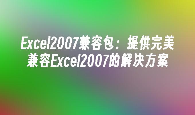 Excel2007兼容包:提供完美兼容Excel2007的解决方案