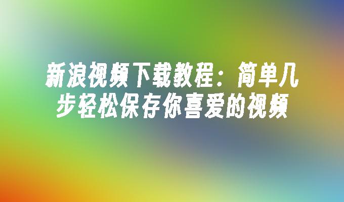 新浪视频下载教程:简单几步轻松保存你喜爱的视频