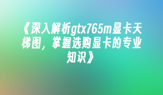 深入解析gtx765m显卡天梯图,掌握选购显卡的专业知识