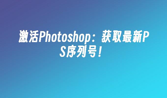 激活Photoshop:获取最新PS序列号！