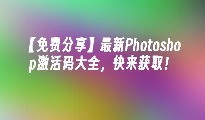 【免费分享】最新Photoshop激活码大全,快来获取！