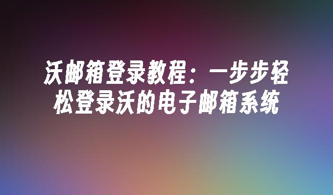 沃邮箱登录教程:一步步轻松登录沃的电子邮箱系统