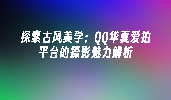 探索古风美学:QQ华夏爱拍平台的摄影魅力解析