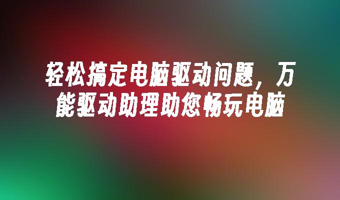 轻松搞定电脑驱动问题,万能驱动助理助您畅玩电脑