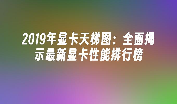 2019年显卡天梯图:全面揭示最新显卡性能排行榜