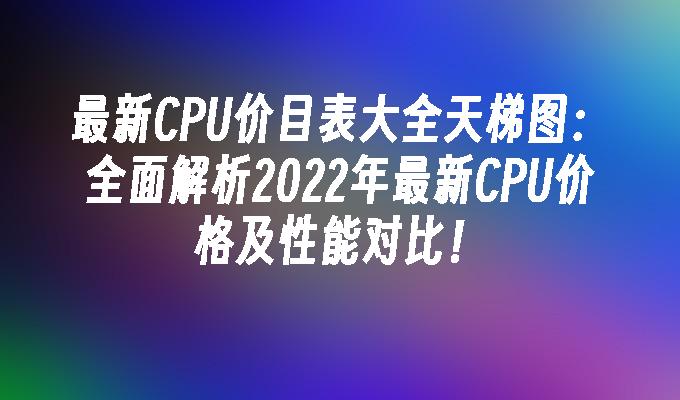 最新CPU价目表大全天梯图:全面解析2022年最新CPU价格及性能对比！