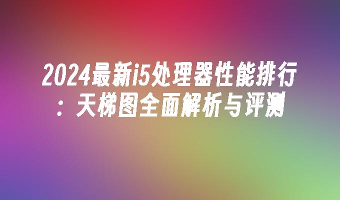 2024最新i5处理器性能排行:天梯图全面解析与评测