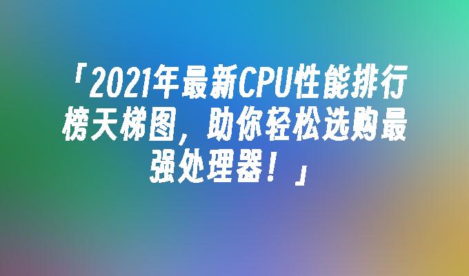 2023年cpu性能排行榜天梯图,助你轻松选购最强处理器