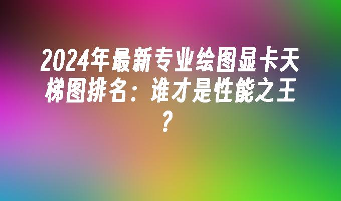 2024年最新专业绘图显卡天梯图排名:谁才是性能之王?