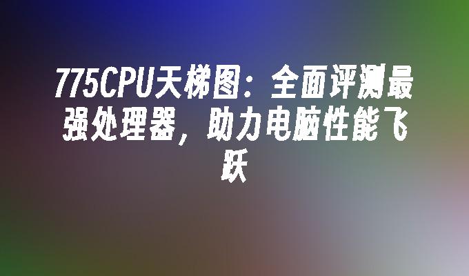 775CPU天梯图:全面评测最强处理器,助力电脑性能飞跃