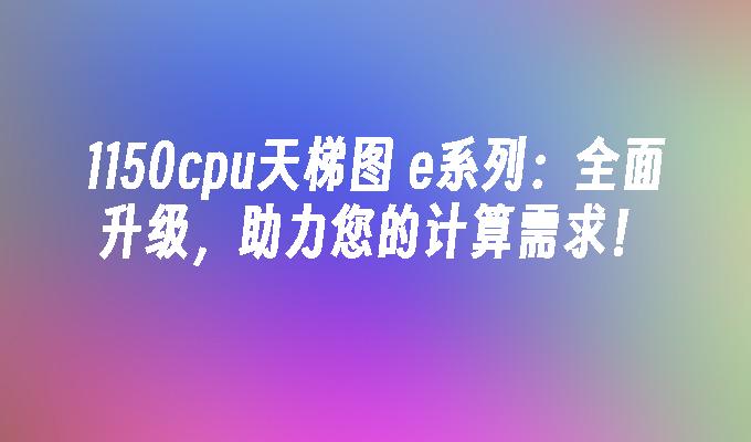 1150cpu天梯图 e系列:全面升级,助力您的计算需求！