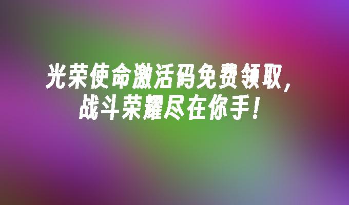 光荣使命激活码免费领取,战斗荣耀尽在你手！