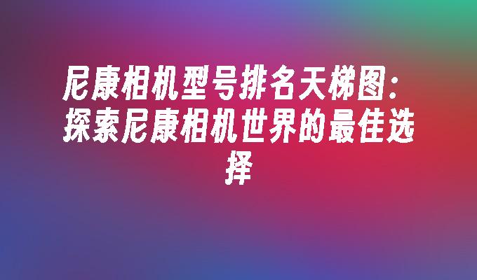 尼康相机型号排名天梯图:探索尼康相机世界的最佳选择