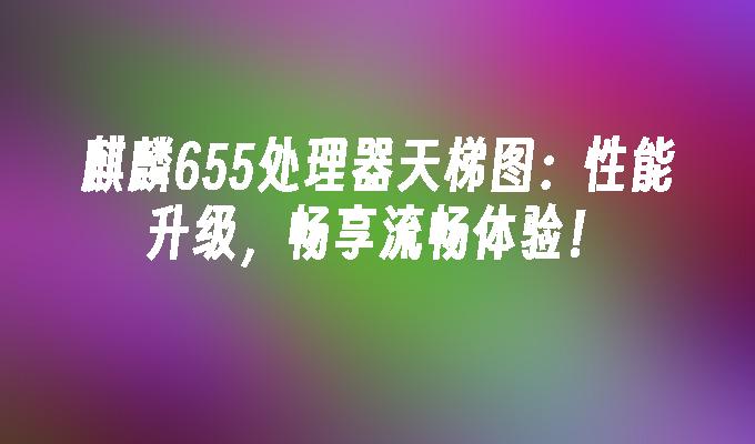麒麟655处理器天梯图:性能升级,畅享流畅体验！