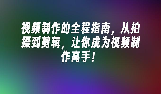 视频制作的全程指南,从拍摄到剪辑,让你成为视频制作高手！