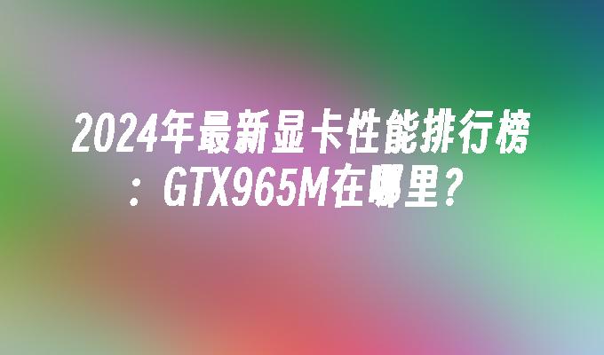 2024年最新显卡性能排行榜:GTX965M在哪里?
