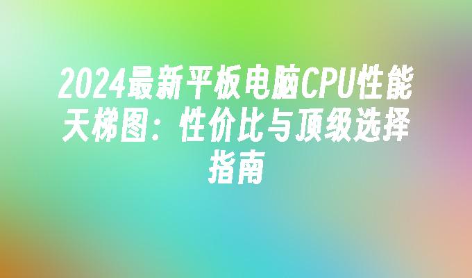 2024最新平板电脑CPU性能天梯图:性价比与顶级选择指南