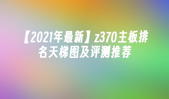 【2021年最新】z370主板排名天梯图及评测推荐