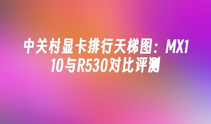中关村显卡排行天梯图:MX110与R530对比评测