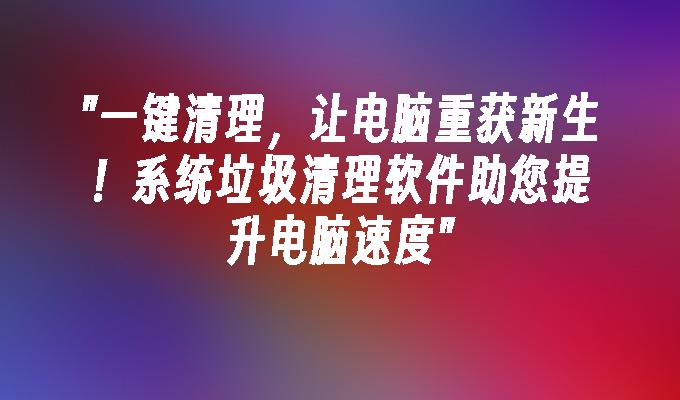 一键清理,让电脑重获新生！系统垃圾清理软件助您提升电脑速度