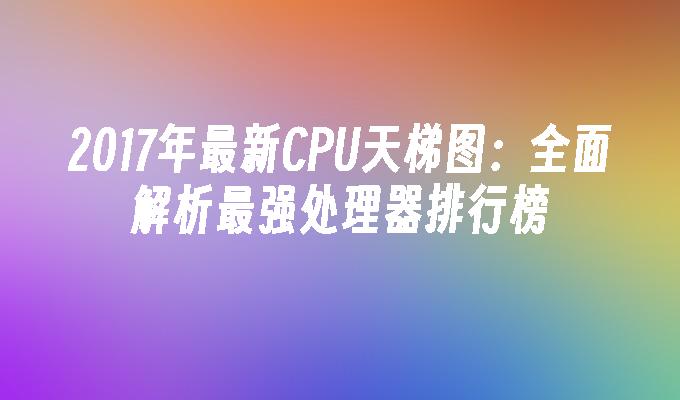 2017年最新CPU天梯图:全面解析最强处理器排行榜