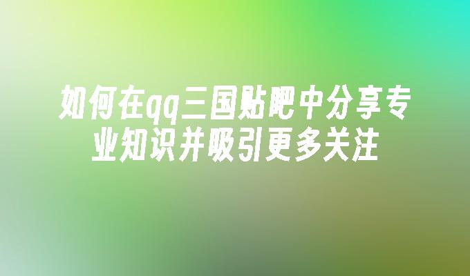 如何在qq三国贴吧中分享专业知识并吸引更多关注