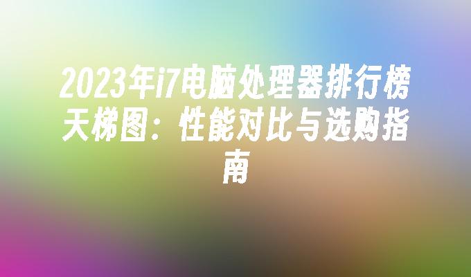 2024年i7电脑处理器排行榜天梯图:性能对比与选购指南