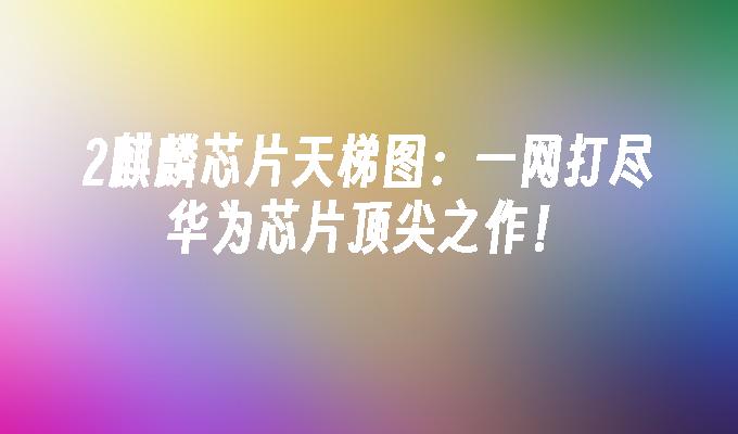 2麒麟芯片天梯图:一网打尽华为芯片顶尖之作！