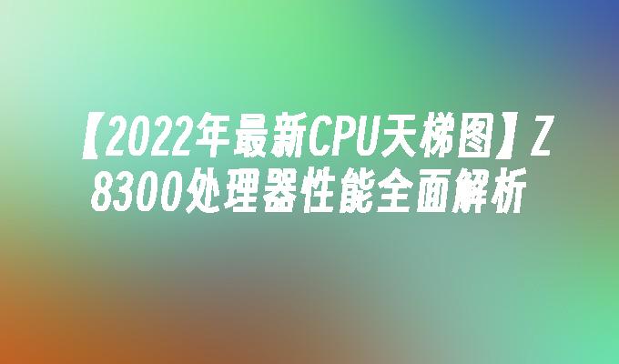 【2022年最新CPU天梯图】Z8300处理器性能全面解析