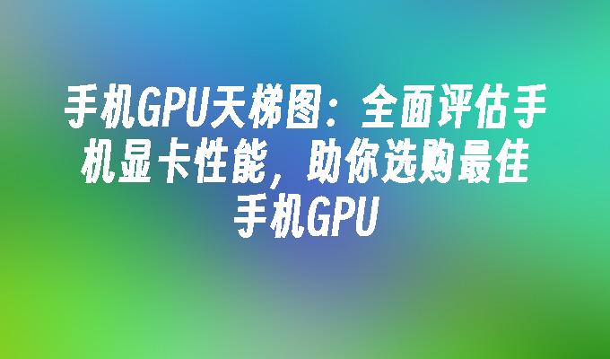 手机GPU天梯图:全面评估手机显卡性能,助你选购最佳手机GPU