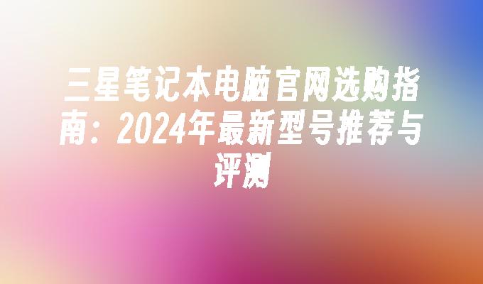 三星笔记本电脑官网选购指南:2024年最新型号推荐与评测