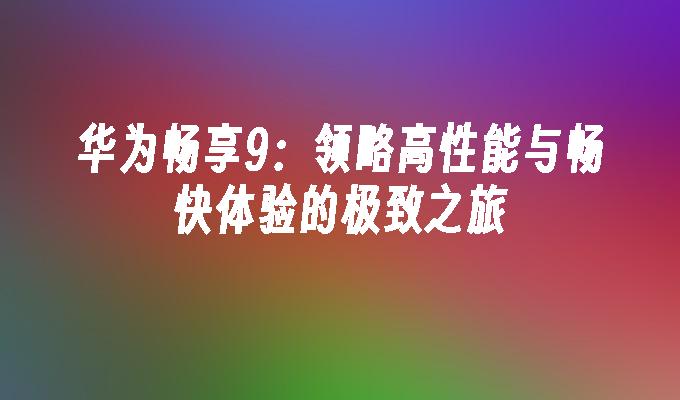 华为畅享9:领略高性能与畅快体验的极致之旅