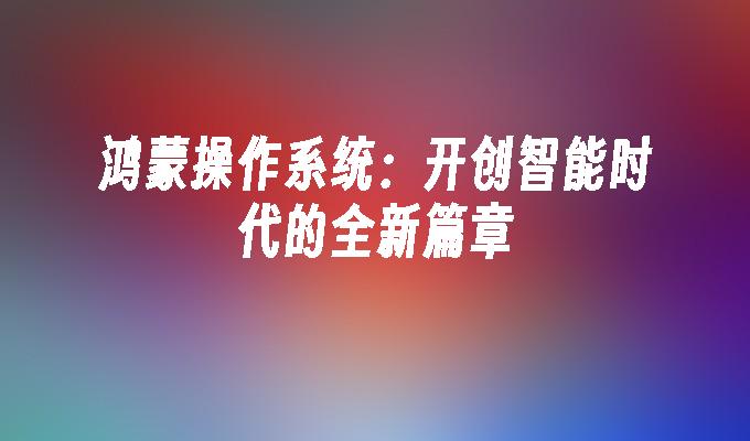 鸿蒙操作系统:开创智能时代的全新篇章