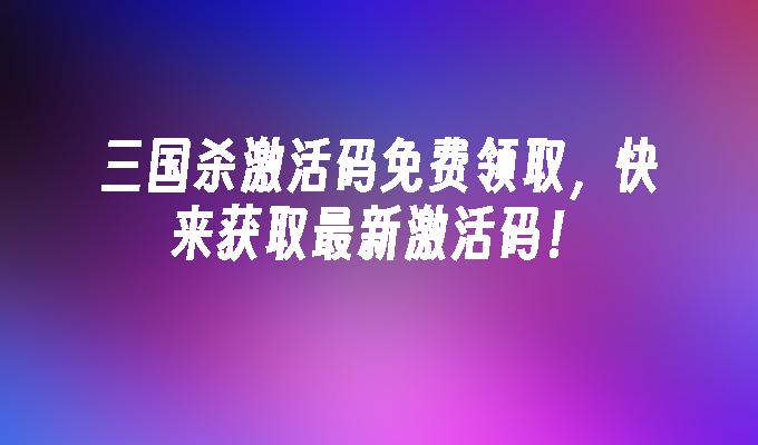 三国杀激活码免费领取,快来获取最新激活码！