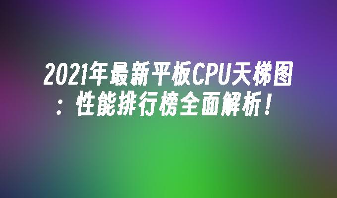 2021年最新平板CPU天梯图:性能排行榜全面解析！